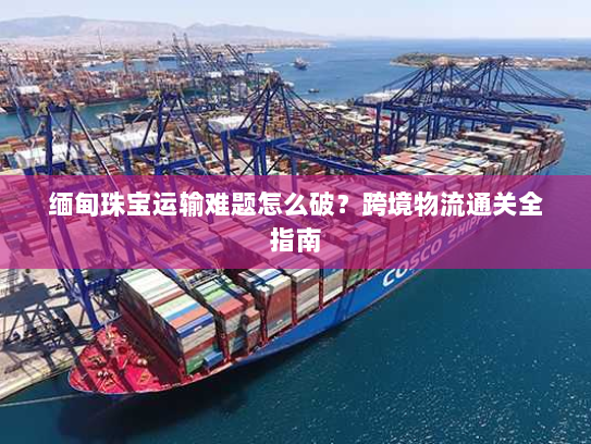 缅甸珠宝运输难题怎么破？跨境物流通关全指南