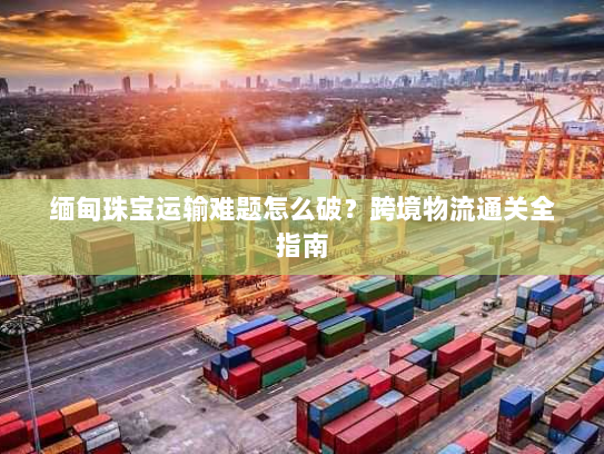 缅甸珠宝运输难题怎么破？跨境物流通关全指南