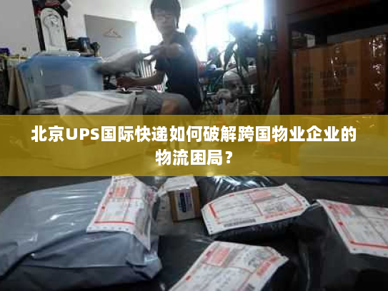 北京UPS国际快递如何破解跨国物业企业的物流困局？
