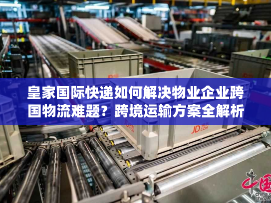 皇家国际快递如何解决物业企业跨国物流难题？跨境运输方案全解析