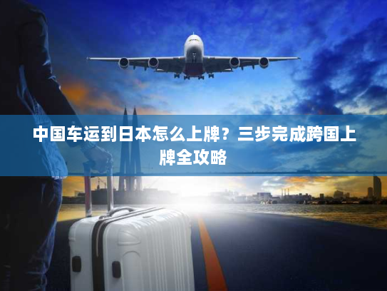 中国车运到日本怎么上牌？三步完成跨国上牌全攻略