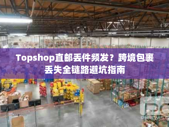 Topshop直邮丢件频发?跨境包裹丢失全链路避坑指南 Topshop直邮丢件频发?跨境包裹丢失全链路避坑指南