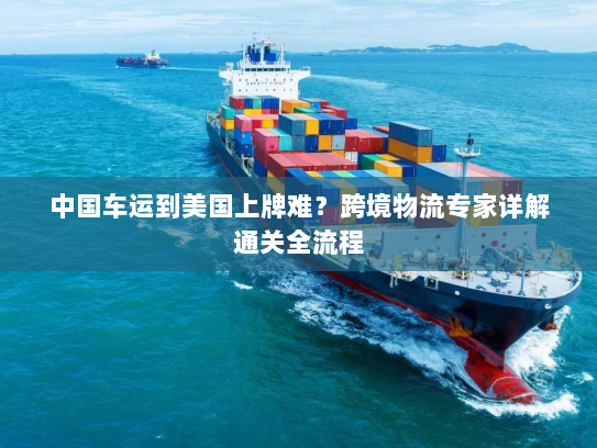 中国车运到美国上牌难?跨境物流专家详解通关全流程 中国车运到美国上牌难?跨境物流专家详解通关全流程