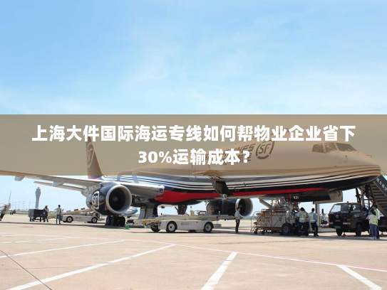 上海大件国际海运专线如何帮物业企业省下30%运输成本？
