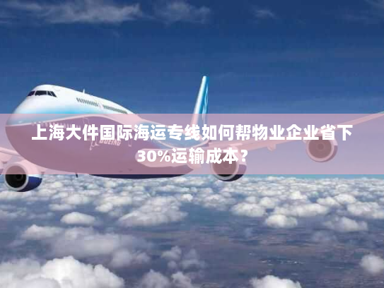 上海大件国际海运专线如何帮物业企业省下30%运输成本？