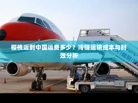 樱桃运到中国运费多少?冷链运输成本与时效分析 樱桃运到中国运费多少?冷链运输成本与时效分析