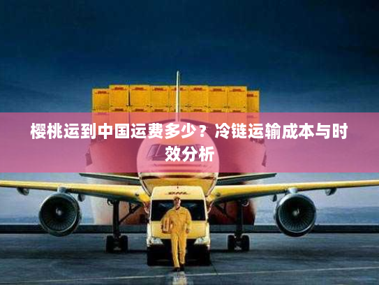 樱桃运到中国运费多少?冷链运输成本与时效分析 樱桃运到中国运费多少?冷链运输成本与时效分析