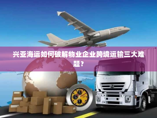 兴亚海运如何破解物业企业跨境运输三大难题? 兴亚海运如何破解物业企业跨境运输三大难题?