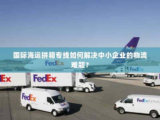 国际海运拼箱专线如何解决中小企业的物流难题? 国际海运拼箱专线如何解决中小企业的物流难题?