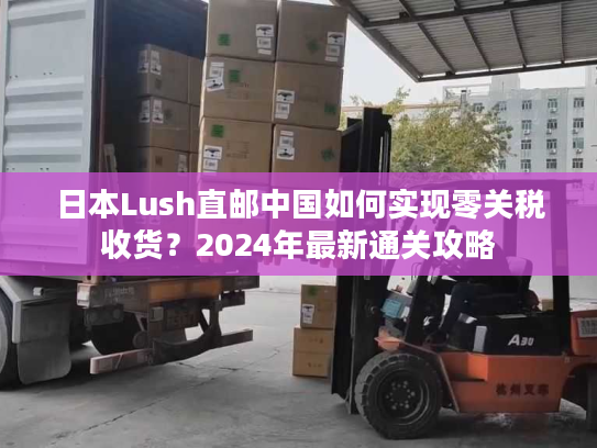 日本Lush直邮中国如何实现零关税收货？2024年最新通关攻略