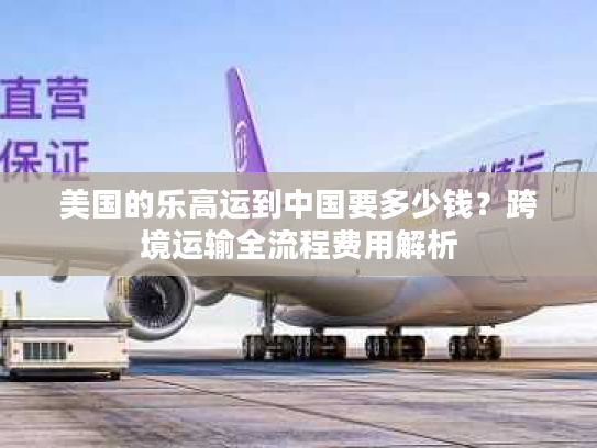 美国的乐高运到中国要多少钱?跨境运输全流程费用解析 美国的乐高运到中国要多少钱?跨境运输全流程费用解析