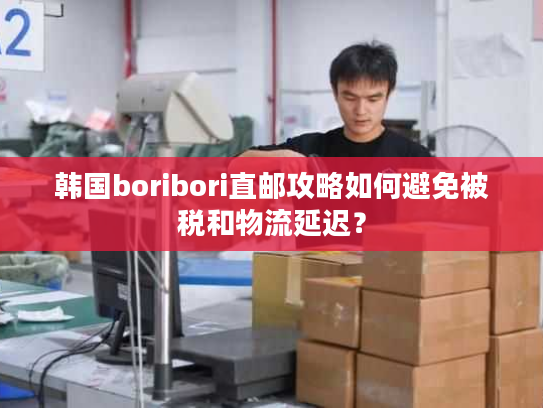 韩国boribori直邮攻略如何避免被税和物流延迟？