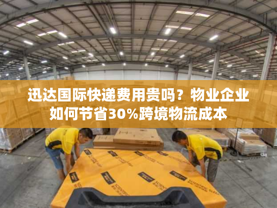 迅达国际快递费用贵吗？物业企业如何节省30%跨境物流成本