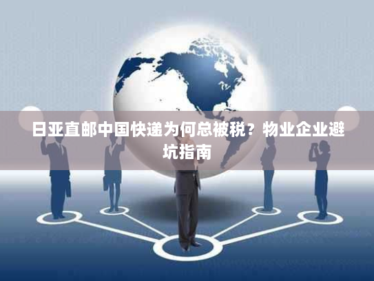 日亚直邮中国快递为何总被税?物业企业避坑指南 日亚直邮中国快递为何总被税?物业企业避坑指南