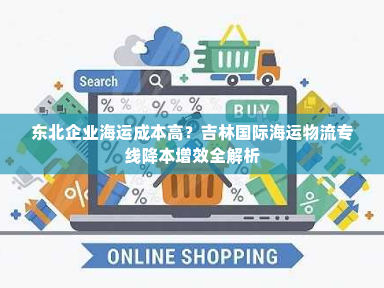 东北企业海运成本高?吉林国际海运物流专线降本增效全解析 东北企业海运成本高?吉林国际海运物流专线降本增效全解析