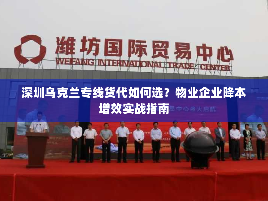 深圳乌克兰专线货代如何选?物业企业降本增效实战指南 深圳乌克兰专线货代如何选?物业企业降本增效实战指南