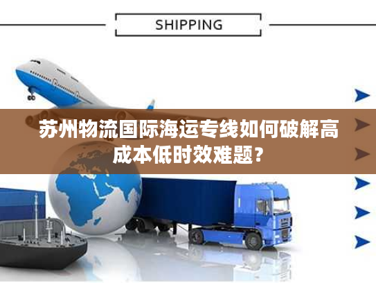 苏州物流国际海运专线如何破解高成本低时效难题? 苏州物流国际海运专线如何破解高成本低时效难题?
