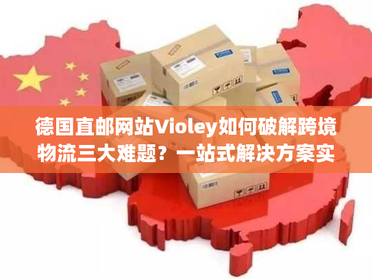德国直邮网站Violey如何破解跨境物流三大难题？一站式解决方案实测解析