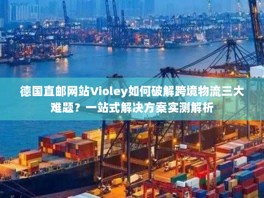 德国直邮网站Violey如何破解跨境物流三大难题?一站式解决方案实测解析 德国直邮网站Violey如何破解跨境物流三大难题?一站式解决方案实测解析