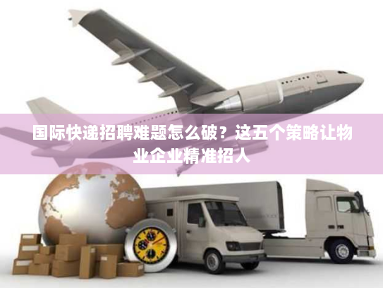 国际快递招聘难题怎么破?这五个策略让物业企业精准招人 国际快递招聘难题怎么破?这五个策略让物业企业精准招人