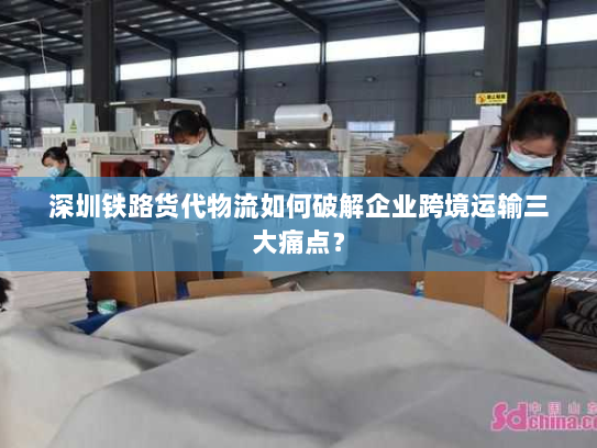 深圳铁路货代物流如何破解企业跨境运输三大痛点? 深圳铁路货代物流如何破解企业跨境运输三大痛点?