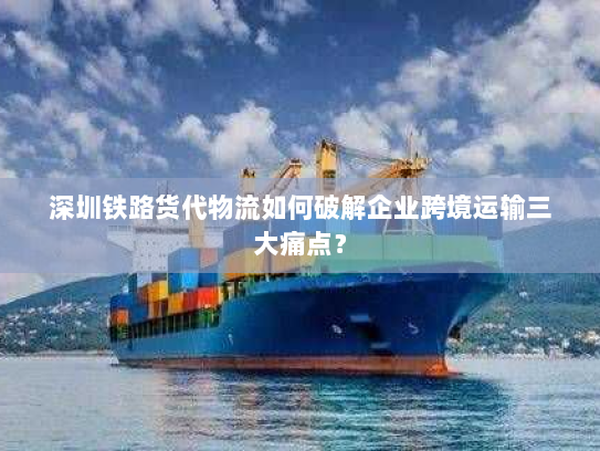深圳铁路货代物流如何破解企业跨境运输三大痛点? 深圳铁路货代物流如何破解企业跨境运输三大痛点?