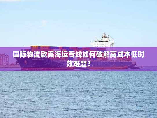 国际物流欧美海运专线如何破解高成本低时效难题? 国际物流欧美海运专线如何破解高成本低时效难题?