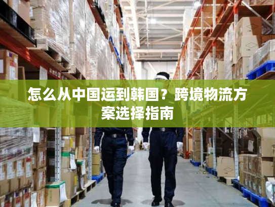 怎么从中国运到韩国？跨境物流方案选择指南