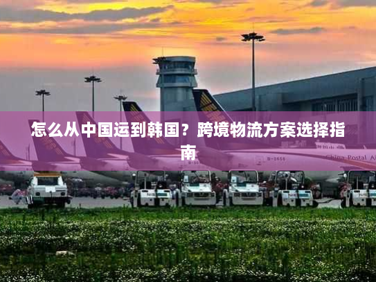 怎么从中国运到韩国?跨境物流方案选择指南 怎么从中国运到韩国?跨境物流方案选择指南