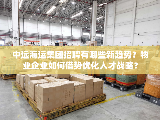 中远海运集团招聘有哪些新趋势？物业企业如何借势优化人才战略？
