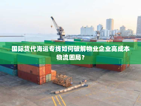 国际货代海运专线如何破解物业企业高成本物流困局？