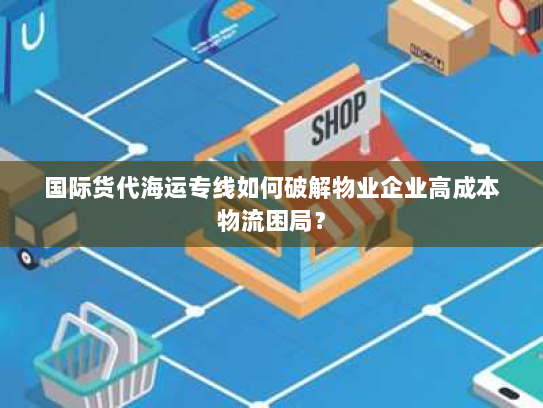 国际货代海运专线如何破解物业企业高成本物流困局？