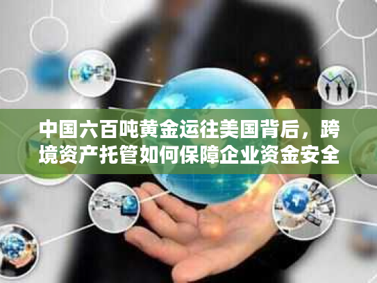 中国六百吨黄金运往美国背后,跨境资产托管如何保障企业资金安全? 中国六百吨黄金运往美国背后,跨境资产托管如何保障企业资金安全?