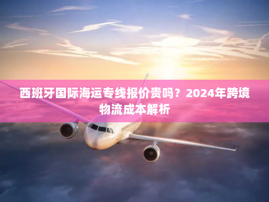 西班牙国际海运专线报价贵吗？2024年跨境物流成本解析