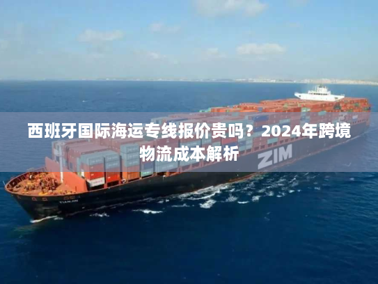 西班牙国际海运专线报价贵吗?2024年跨境物流成本解析 西班牙国际海运专线报价贵吗?2024年跨境物流成本解析