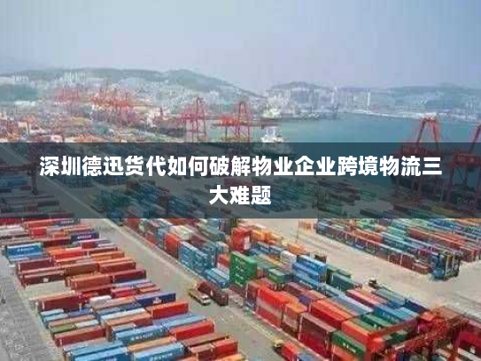 深圳德迅货代如何破解物业企业跨境物流三大难题