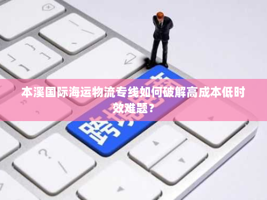 本溪国际海运物流专线如何破解高成本低时效难题? 本溪国际海运物流专线如何破解高成本低时效难题?