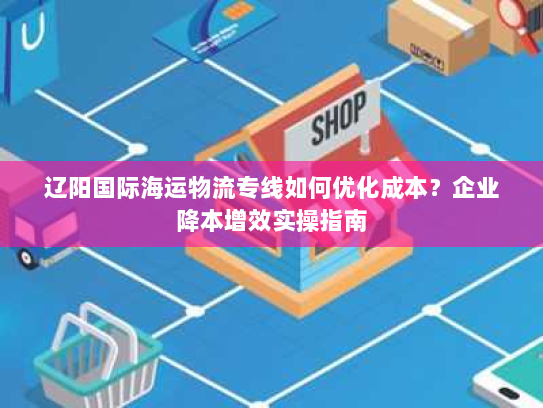 辽阳国际海运物流专线如何优化成本？企业降本增效实操指南