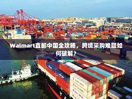 Walmart直邮中国全攻略,跨境采购难题如何破解? Walmart直邮中国全攻略,跨境采购难题如何破解?