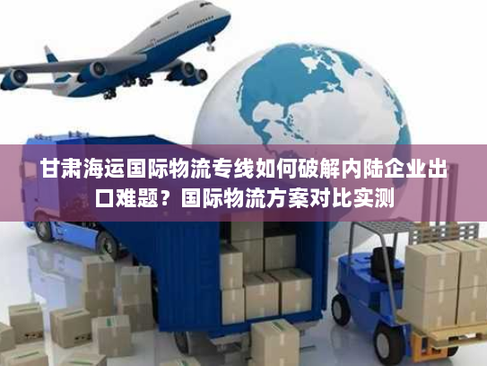 甘肃海运国际物流专线如何破解内陆企业出口难题？国际物流方案对比实测