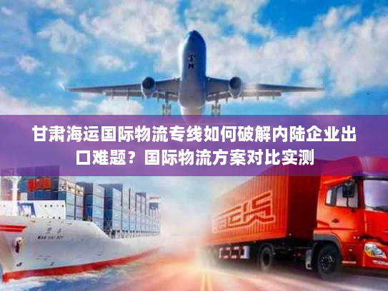 甘肃海运国际物流专线如何破解内陆企业出口难题?国际物流方案对比实测 甘肃海运国际物流专线如何破解内陆企业出口难题?国际物流方案对比实测