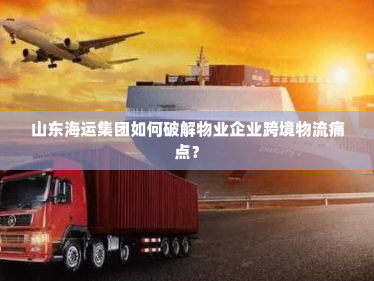 山东海运集团如何破解物业企业跨境物流痛点？