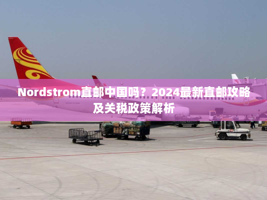 Nordstrom直邮中国吗?2024最新直邮攻略及关税政策解析 Nordstrom直邮中国吗?2024最新直邮攻略及关税政策解析