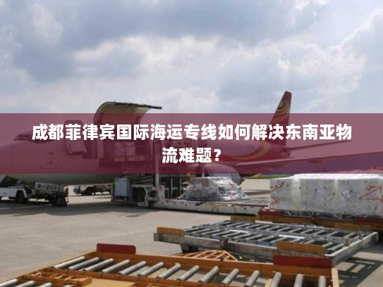 成都菲律宾国际海运专线如何解决东南亚物流难题? 成都菲律宾国际海运专线如何解决东南亚物流难题?