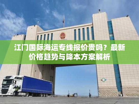 江门国际海运专线报价贵吗?最新价格趋势与降本方案解析 江门国际海运专线报价贵吗?最新价格趋势与降本方案解析
