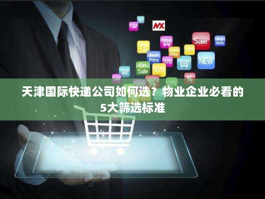 天津国际快递公司如何选?物业企业必看的5大筛选标准 天津国际快递公司如何选?物业企业必看的5大筛选标准