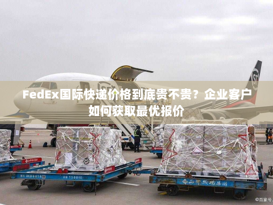 FedEx国际快递价格到底贵不贵？企业客户如何获取最优报价