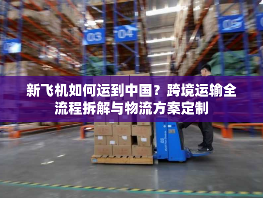 新飞机如何运到中国？跨境运输全流程拆解与物流方案定制
