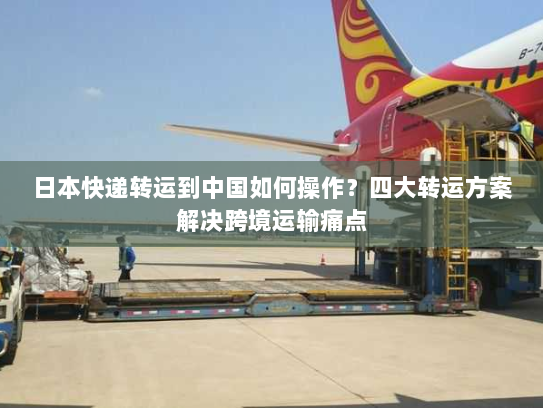 日本快递转运到中国如何操作？四大转运方案解决跨境运输痛点