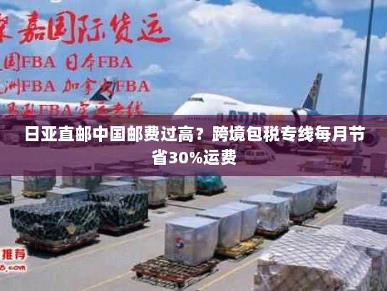 日亚直邮中国邮费过高?跨境包税专线每月节省30%运费 日亚直邮中国邮费过高?跨境包税专线每月节省30%运费